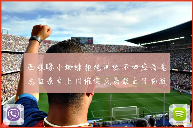 西媒曝小蜘蛛拒绝训练不回应马竞总监亲自上门催促交易截止日临近