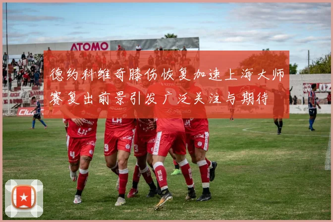 德约科维奇膝伤恢复加速上海大师赛复出前景引发广泛关注与期待