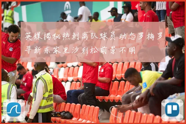 英媒揭秘热刺离队球员动态罗梅罗寻新东家里沙利松前景不明