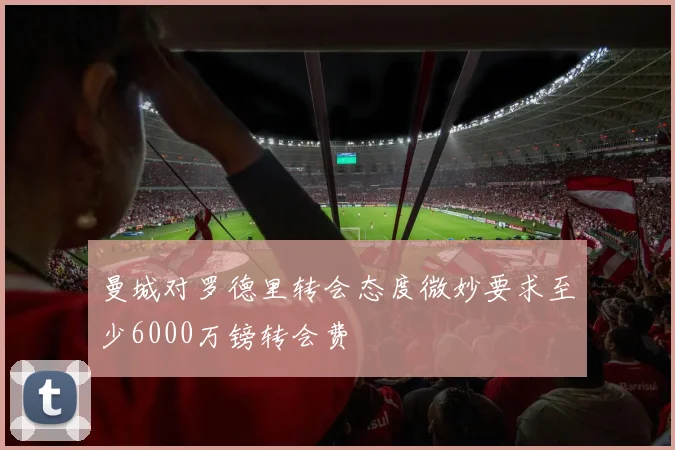 曼城对罗德里转会态度微妙要求至少6000万镑转会费
