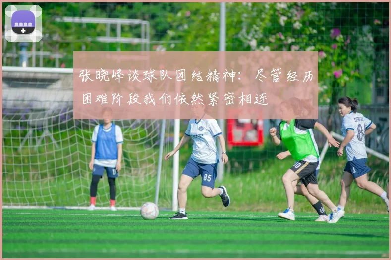 张晓峰谈球队团结精神：尽管经历困难阶段我们依然紧密相连