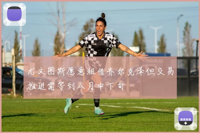 尤文图斯愿意租借齐尔克泽但交易推进需等到八月中下旬