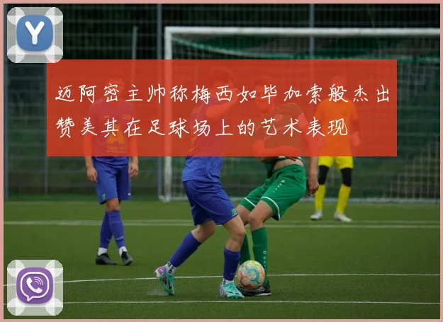 迈阿密主帅称梅西如毕加索般杰出赞美其在足球场上的艺术表现
