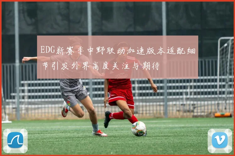 EDG新赛季中野联动加速版本适配细节引发外界高度关注与期待